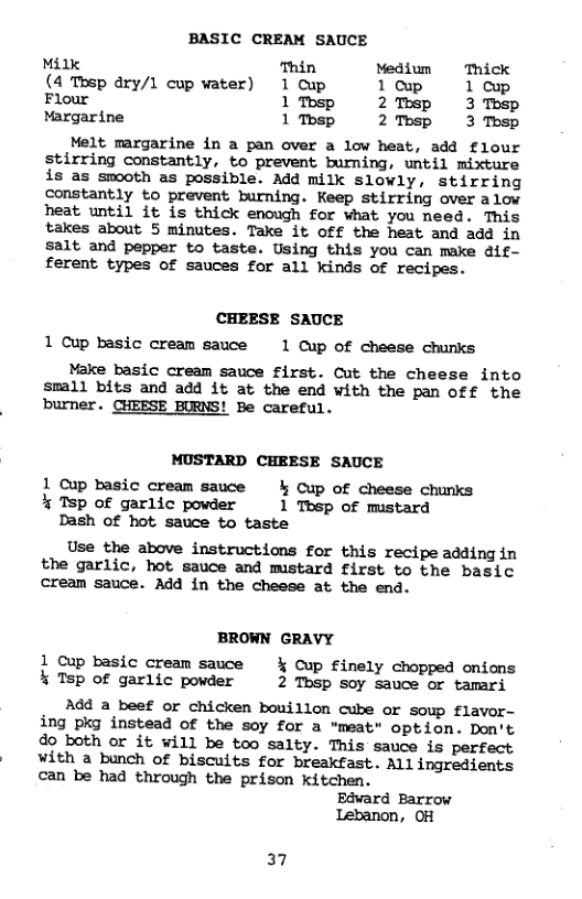 BASIC CREAM SAUCE Milk Thin Medium Thick (4 Tosp dry/1 cup water) 1 Cup lowp 1cup Flour 1Tbsp 2Thsp 3 Tosp Margarine 1Tbsp 2Tosp 3 Thsp Melt margarine in a pan over a low heat, add flour stirring constantly, to prevent burning, until mixture is as smooth as possible. Add milk slowly, stirring constantly to prevent burning. Keep stirring over alow heat until it is thick enough for what you need. This takes about 5 minutes. Take it Off the heat and add in salt and pepper to taste. Using this you can make dif- ferent types of sauces for all kinds of recipes. CHEESE SAUCE 1 Cup basic cream sauce 1 Cup of cheese chunks Make basic cream sauce first. Cut the cheese into small bits and add it at the end with the pan off the burner. CHEESE BURNS! Be careful. MUSTARD CHEESE SAUCE 1 Cup basic cream sauce & Cup of cheese chunks % TSp of garlic powder 1 Tbsp of mustard Dash of hot sauce to taste Use the above instructions for this recipe adding in the garlic, hot sauce and mustard first to the basic cream sauce. Add in the cheese at the end. BROWN GRAVY 1 Cup basic cream sauce % Cup finely chopped onions % Tsp of garlic powder 2 Tbsp soy sauce or tamari Add a beef or chicken bouillon cube or soup flavor- ing pkg instead of the soy for a “meat” option. Don’t do both or it will be too salty. This sauce is perfect with a bunch of biscuits for breakfast. All ingredients can be had through the prison kitchen. Edward Barrow Lebanon, OH 37